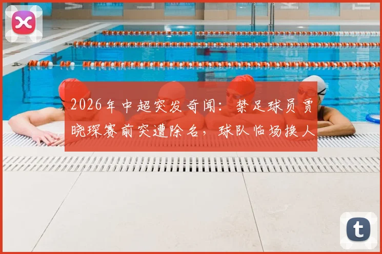2026年中超突发奇闻：禁足球员贾晓琛赛前突遭除名，球队临场换人内情直击