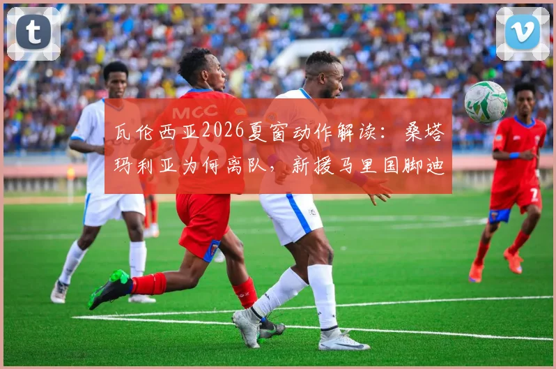 瓦伦西亚2026夏窗动作解读:桑塔玛利亚为何离队,新援马里国脚迪恩实力与前景分析