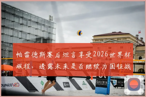 帕雷德斯赛后坦言享受2026世界杯旅程，透露未来是否继续为国征战存疑