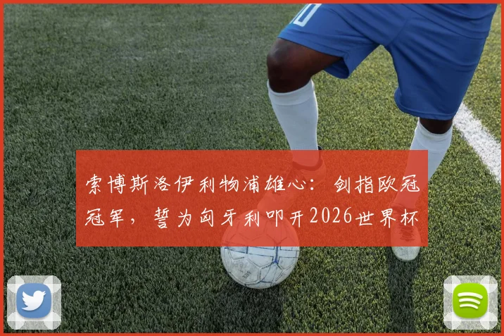 索博斯洛伊利物浦雄心:剑指欧冠冠军,誓为匈牙利叩开2026世界杯之门