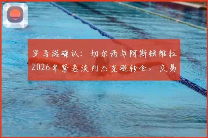 罗马诺确认：切尔西与阿斯顿维拉2026年紧急谈判杰克逊转会，交易进展深度剖析与球员前景解读