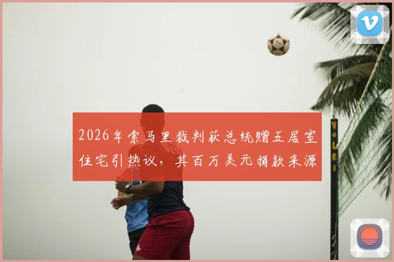 2026年索马里裁判获总统赠五居室住宅引热议,其百万美元捐款来源引关注