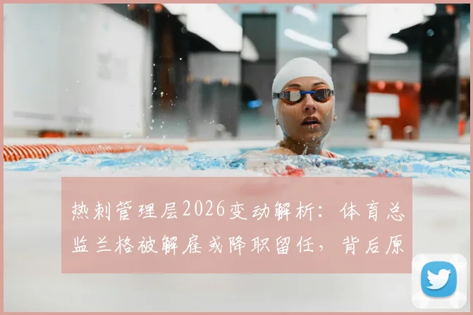 热刺管理层2026变动解析:体育总监兰格被解雇或降职留任,背后原因与职位影响全览