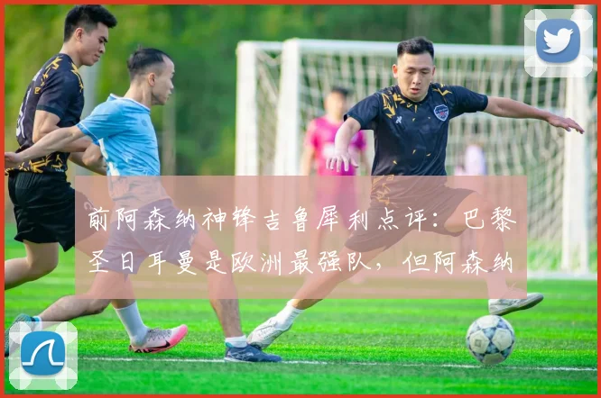 前阿森纳神锋吉鲁犀利点评:巴黎圣日耳曼是欧洲最强队,但阿森纳2026年欧冠若踢开放局面就有胜机