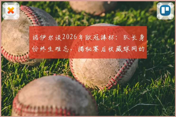 诺伊尔谈2026年欧冠捧杯:队长身份终生难忘,揭秘赛后收藏球网的独特意义