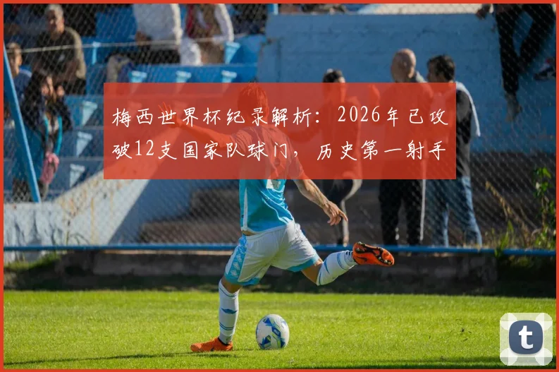 梅西世界杯纪录解析:2026年已攻破12支国家队球门,历史第一射手含金量有多高?